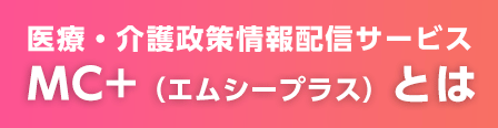 医療・介護政策情報配信サービス　MC+（エムシープラス）とは